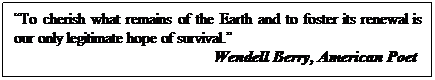 Text Box: “To cherish what remains of the Earth and to foster its renewal is our only legitimate hope of survival.” 
&nbsp;&nbsp;&nbsp;&nbsp;&nbsp;&nbsp;&nbsp;&nbsp;&nbsp;&nbsp;&nbsp;&nbsp;&nbsp;&nbsp;&nbsp;&nbsp;&nbsp;&nbsp;&nbsp;&nbsp;&nbsp;&nbsp;&nbsp;&nbsp;&nbsp;&nbsp;&nbsp;&nbsp;&nbsp;&nbsp;&nbsp;&nbsp;&nbsp;&nbsp;&nbsp;&nbsp;&nbsp;&nbsp;&nbsp;&nbsp;&nbsp;&nbsp;&nbsp;&nbsp;&nbsp;&nbsp;&nbsp;&nbsp;&nbsp; Wendell Berry, American Poet

&nbsp;
